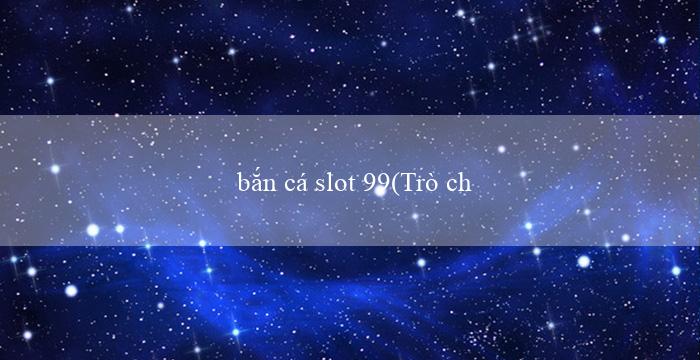 bắn cá slot 99(Trò chơi xóc đĩa đổi thưởng trực tuyến)